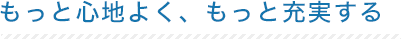 もっと心地よく、もっと充実する